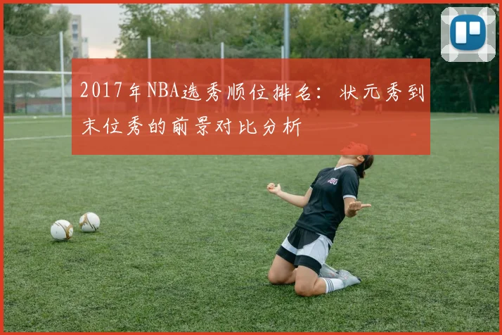 2017年NBA选秀顺位排名：状元秀到末位秀的前景对比分析