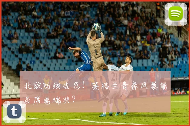 北欧防线告急！英格兰青春风暴能否席卷瑞典？