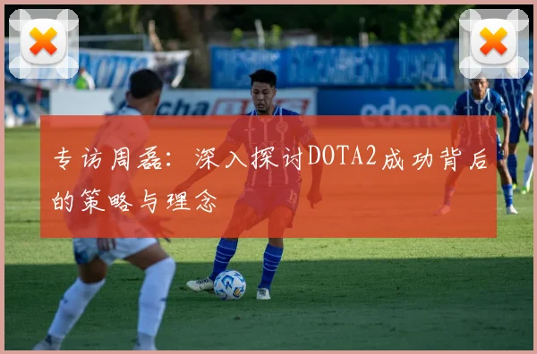 专访周磊：深入探讨DOTA2成功背后的策略与理念