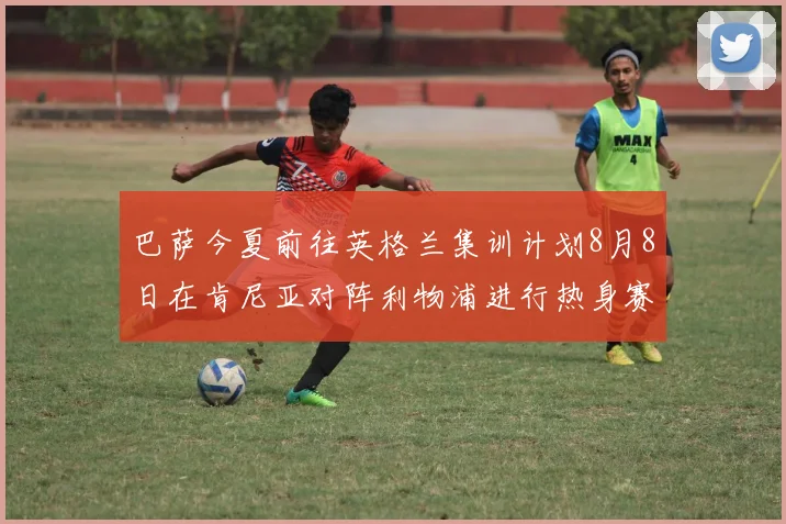 巴萨今夏前往英格兰集训计划8月8日在肯尼亚对阵利物浦进行热身赛