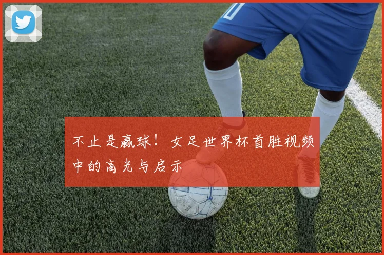 不止是赢球！女足世界杯首胜视频中的高光与启示