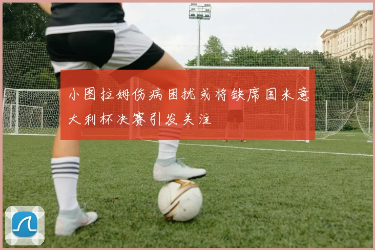 小图拉姆伤病困扰或将缺席国米意大利杯决赛引发关注